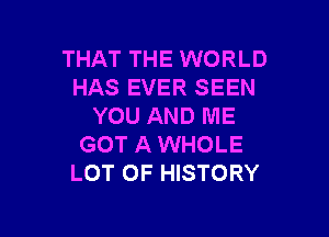 THAT THE WORLD
HAS EVER SEEN
YOU AND ME

GOT A WHOLE
LOT OF HISTORY