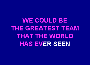 WE COULD BE
THE GREATEST TEAM
THAT THE WORLD
HAS EVER SEEN