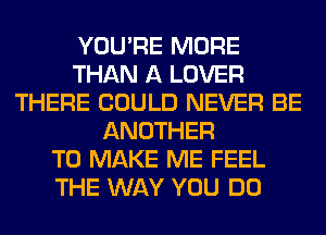 YOU'RE MORE
THAN A LOVER
THERE COULD NEVER BE
ANOTHER
TO MAKE ME FEEL
THE WAY YOU DO