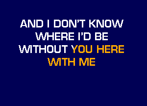 AND I DON'T KNOW
WHERE ID BE
UVITHOUT YOU HERE
'WITH ME