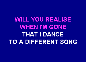 WILL YOU REALISE
WHEN I'M GONE
THAT I DANCE
TO A DIFFERENT SONG