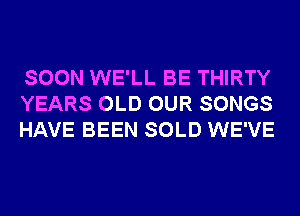 SOON WE'LL BE THIRTY
YEARS OLD OUR SONGS
HAVE BEEN SOLD WE'VE
