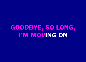 BYE, SO LONG,

PM MOVING 0N