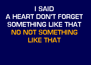 I SAID
A HEART DON'T FORGET
SOMETHING LIKE THAT
NO NOT SOMETHING
LIKE THAT