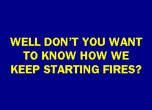 WELL DONT YOU WANT
TO KNOW HOW WE
KEEP STARTING FIRES?