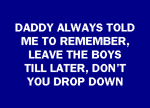 DADDY ALWAYS TOLD
ME TO REMEMBER,
LEAVE THE BOYS
TILL LATER, DONT
YOU DROP DOWN