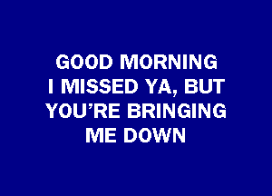 GOOD MORNING
I MISSED YA, BUT

YOURE BRINGING
ME DOWN