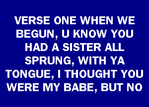 VERSE ONE WHEN WE
BEGUN, U KNOW YOU
HAD A SISTER ALL
SPRUNG, WITH YA
TONGUE, I THOUGHT YOU
WERE MY BABE, BUT NO