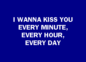 I WANNA KISS YOU
EVERY MINUTE,

EVERY HOUR,
EVERY DAY