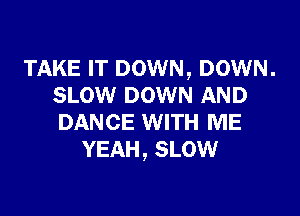 TAKE IT DOWN, DOWN.
SLOW DOWN AND

DANCE WITH ME
YEAH, SLOW
