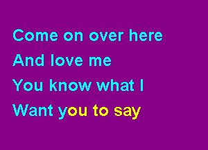 Come on over here
And love me

You know what I
Want you to say