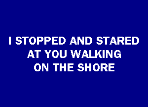 I STOPPED AND STARED

AT YOU WALKING
ON THE SHORE