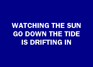WATCHING THE SUN

GO DOWN THE TIDE
IS DRlFl'lNG IN