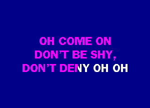 E SHY,
DON'T DENY 0H 0H