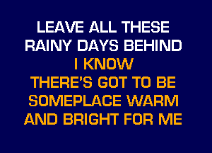 LEAVE ALL THESE
RAINY DAYS BEHIND
I KNOW
THERE'S GOT TO BE
SOMEPLACE WARM
AND BRIGHT FOR ME