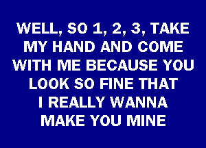 WELL, so 1, 2, 3, TAKE
MY HAND AND COME
WITH ME BECAUSE YOU
LOOK so FINE THAT
I REALLY WANNA
MAKE YOU MINE