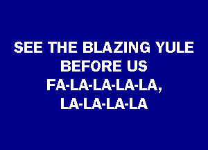 SEE THE BLAZING YULE
BEFORE us
FA-LA-LA-LA-LA,
LA-LA-LA-LA