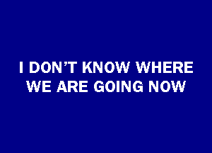 I DONT KNOW WHERE

WE ARE GOING NOW