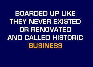 BOARDED UP LIKE
THEY NEVER EXISTED
0R RENOVATED
AND CALLED HISTORIC
BUSINESS