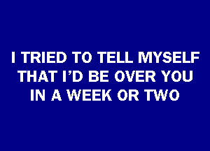 I TRIED TO TELL MYSELF
THAT PD BE OVER YOU
IN A WEEK OR TWO