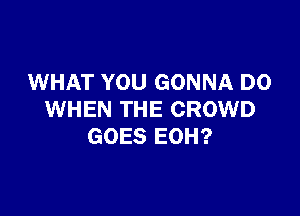 WHAT YOU GONNA D0

WHEN THE CROWD
GOES EOH?