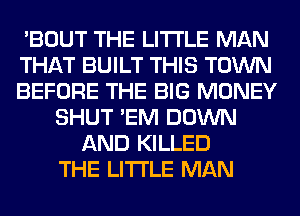 'BOUT THE LITTLE MAN
THAT BUILT THIS TOWN
BEFORE THE BIG MONEY
SHUT 'EM DOWN
AND KILLED
THE LITTLE MAN