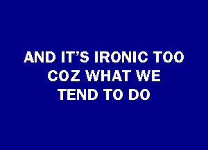 AND ITS IRONIC T00

COZ WHAT WE
TEND TO DO