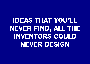 IDEAS THAT YOUIL
NEVER FIND, ALL THE
INVENTORS COULD
NEVER DESIGN