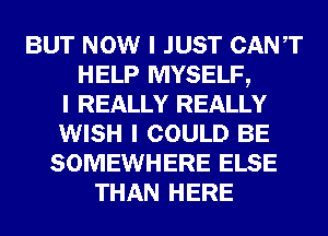 BUT NOW I JUST CANIT
HELP MYSELF,
I REALLY REALLY
WISH I COULD BE
SOMEWHERE ELSE
THAN HERE