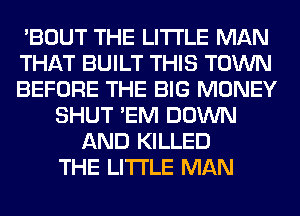 'BOUT THE LITTLE MAN
THAT BUILT THIS TOWN
BEFORE THE BIG MONEY
SHUT 'EM DOWN
AND KILLED
THE LITTLE MAN