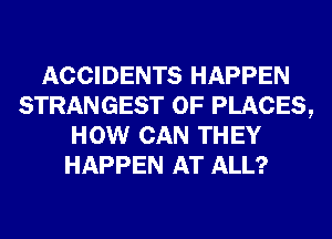 ACCIDENTS HAPPEN
STRANGEST 0F PLACES,
HOW CAN THEY
HAPPEN AT ALL?