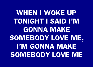 WHEN I WOKE UP
TONIGHT I SAID PM
GONNA MAKE
SOMEBODY LOVE ME,
PM GONNA MAKE
SOMEBODY LOVE ME