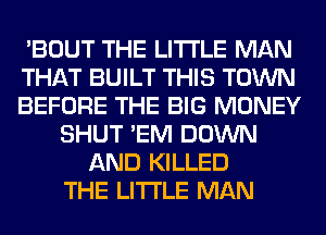 'BOUT THE LITTLE MAN
THAT BUILT THIS TOWN
BEFORE THE BIG MONEY
SHUT 'EM DOWN
AND KILLED
THE LITTLE MAN