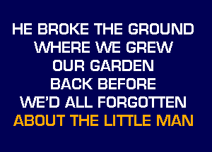 HE BROKE THE GROUND
WHERE WE GREW
OUR GARDEN
BACK BEFORE
WE'D ALL FORGOTTEN
ABOUT THE LITTLE MAN