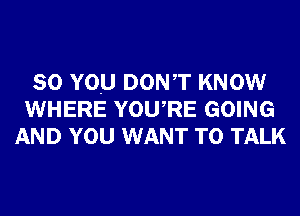 SO YOU DONT KNOW
WHERE YOURE GOING
AND YOU WANT TO TALK