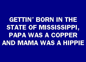 GE'ITIW BORN IN THE
STATE OF MISSISSIPPI,
PAPA WAS A COPPER
AND MAMA WAS A HIPPIE