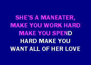 SHE,S A MANEATER,
MAKE YOU WORK HARD
MAKE YOU SPEND
HARD MAKE YOU
WANT ALL OF HER LOVE