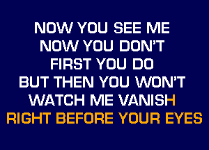 NOW YOU SEE ME
NOW YOU DON'T
FIRST YOU DO
BUT THEN YOU WON'T
WATCH ME VANISH
RIGHT BEFORE YOUR EYES