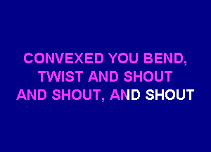 CONVEXED YOU BEND,

TWIST AND SHOUT
AND SHOUT, AND SHOUT