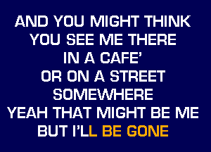 AND YOU MIGHT THINK
YOU SEE ME THERE
IN A CAFE'
0R ON A STREET
SOMEINHERE
YEAH THAT MIGHT BE ME
BUT I'LL BE GONE