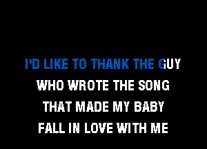 I'D LIKE TO THANK THE GUY
WHO WROTE THE SONG
THAT MADE MY BABY

FALL IN LOVE WITH ME I