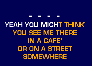 YEAH YOU MIGHT THINK
YOU SEE ME THERE
IN A CAFE'
0R ON A STREET
SOMEINHERE