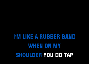 I'M LIKE A RUBBER BAND
WHEN ON MY
SHOULDER YOU DO TAP