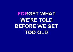 FORGET WHAT
WE'RE TOLD

BEFORE WE GET
T00 OLD