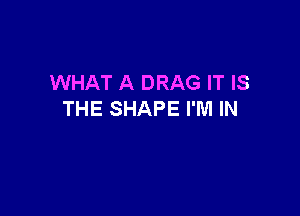 WHAT A DRAG IT IS

THE SHAPE I'M IN