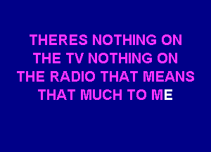 THERES NOTHING ON
THE TV NOTHING ON
THE RADIO THAT MEANS
THAT MUCH TO ME