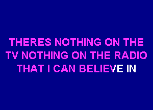 THERES NOTHING ON THE
TV NOTHING ON THE RADIO
THAT I CAN BELIEVE IN