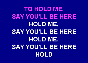 TO HOLD ME,
SAY YOU'LL BE HERE
HOLD ME,

SAY YOU'LL BE HERE
HOLD ME,
SAY YOU'LL BE HERE
HOLD