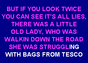 BUT IF YOU LOOK TWICE
YOU CAN SEE IT'S ALL LIES,
THERE WAS A LITTLE
OLD LADY, WHO WAS
WALKIN DOWN THE ROAD
SHE WAS STRUGGLING
WITH BAGS FROM TESCO