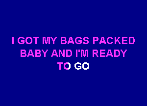 I GOT MY BAGS PACKED

BABY AND I'M READY
TO GO
